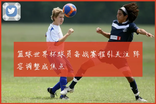 篮球世界杯球员备战赛程引关注 阵容调整成焦点