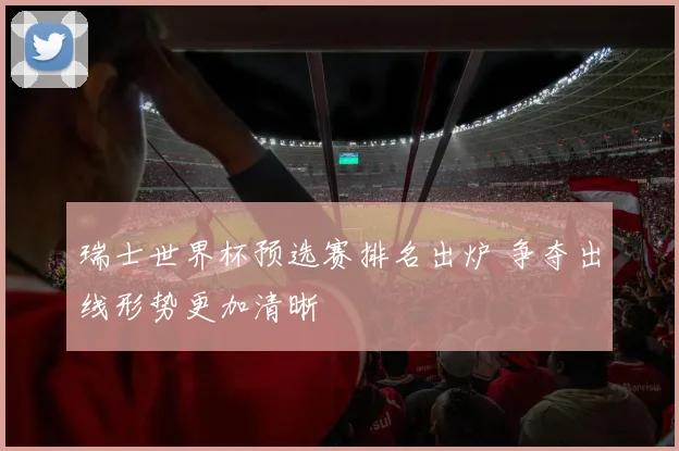 瑞士世界杯预选赛排名出炉 争夺出线形势更加清晰