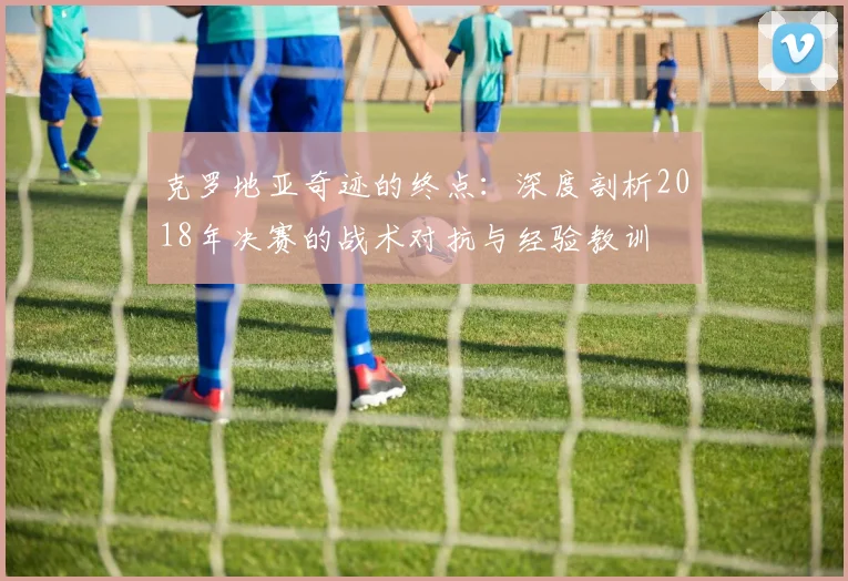 克罗地亚奇迹的终点:深度剖析2018年决赛的战术对抗与经验教训