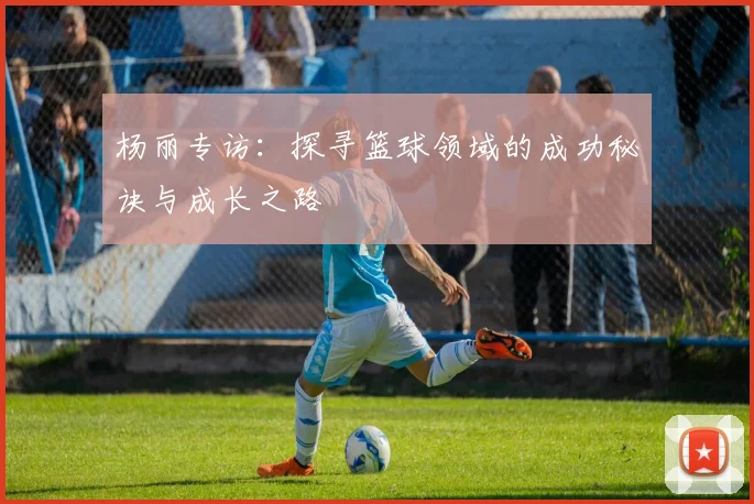 杨丽专访:探寻篮球领域的成功秘诀与成长之路