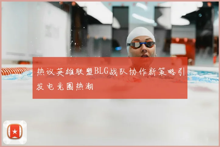 热议英雄联盟BLG战队协作新策略引发电竞圈热潮