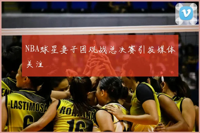 NBA球星妻子团观战总决赛引发媒体关注