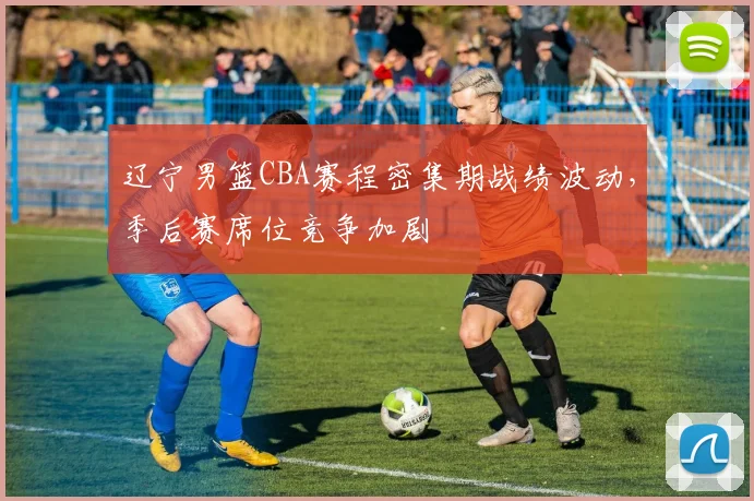 辽宁男篮CBA赛程密集期战绩波动，季后赛席位竞争加剧