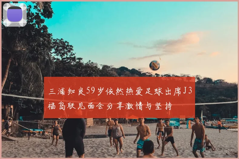 三浦知良59岁依然热爱足球出席J3福岛联见面会分享激情与坚持