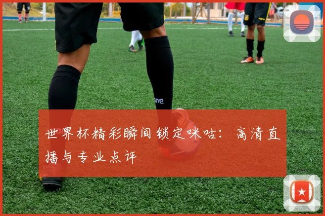 世界杯精彩瞬间锁定咪咕:高清直播与专业点评