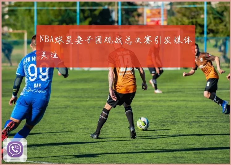 NBA球星妻子团观战总决赛引发媒体关注