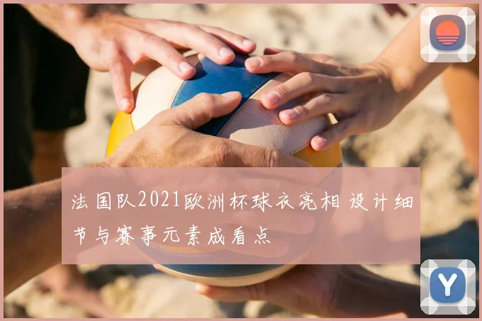 法国队2021欧洲杯球衣亮相 设计细节与赛事元素成看点