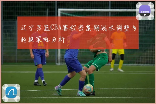 辽宁男篮CBA赛程密集期战术调整与轮换策略分析