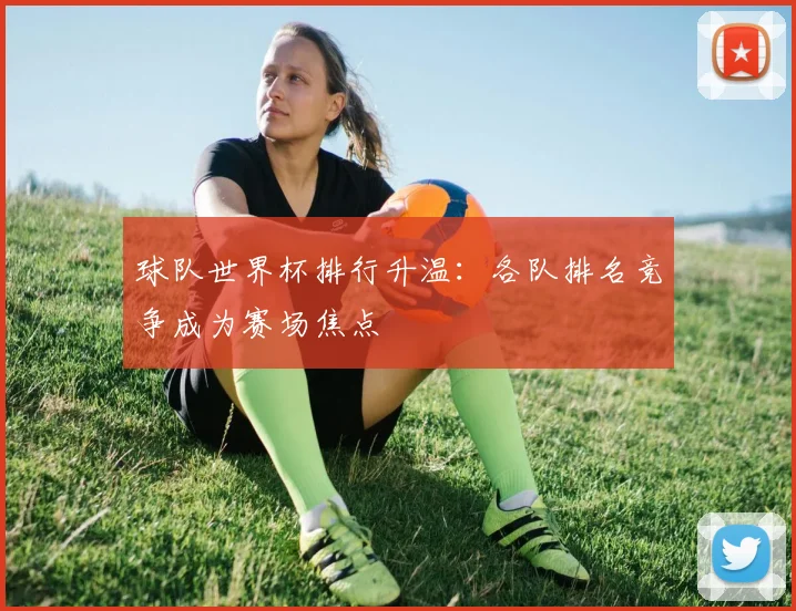 球队世界杯排行升温:各队排名竞争成为赛场焦点