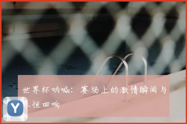 世界杯呐喊：赛场上的激情瞬间与永恒回响