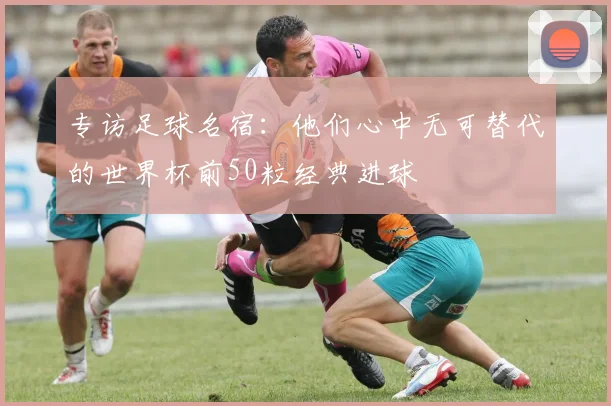专访足球名宿:他们心中无可替代的世界杯前50粒经典进球