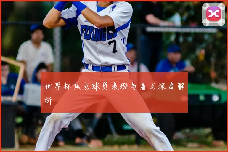 世界杯焦点球员表现与看点深度解析