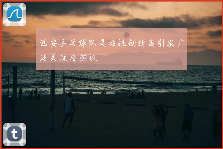 西安乒乓球队灵活性创新高引发广泛关注与热议
