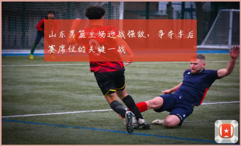 山东男篮主场迎战强敌,争夺季后赛席位的关键一战