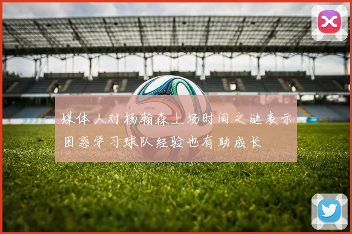 媒体人对杨瀚森上场时间之谜表示困惑学习球队经验也有助成长