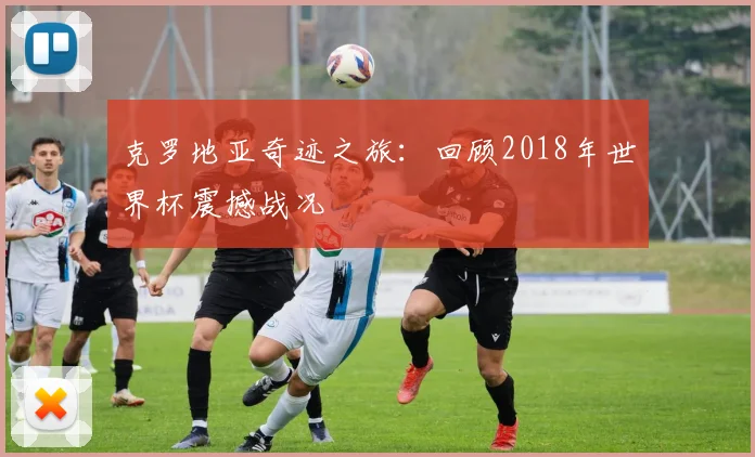 克罗地亚奇迹之旅：回顾2018年世界杯震撼战况