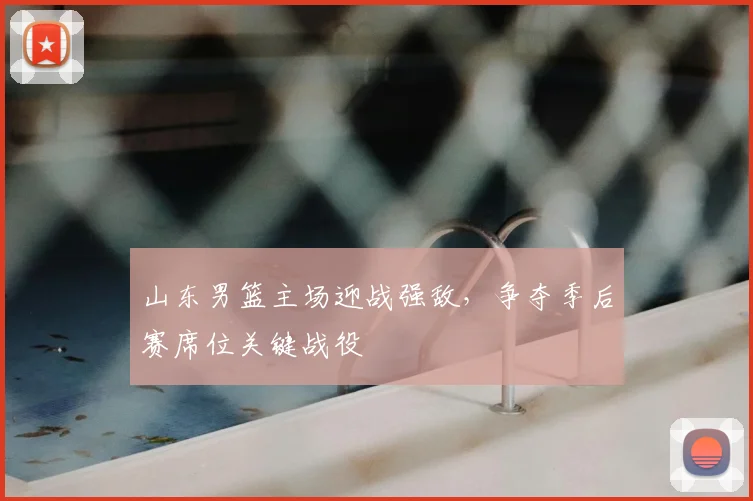 山东男篮主场迎战强敌，争夺季后赛席位关键战役