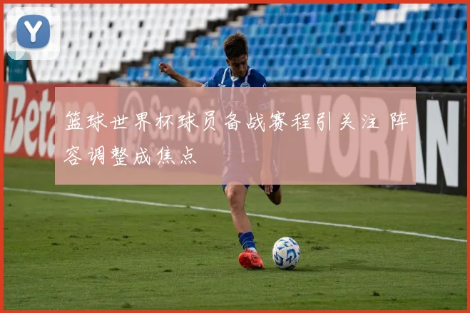 篮球世界杯球员备战赛程引关注 阵容调整成焦点