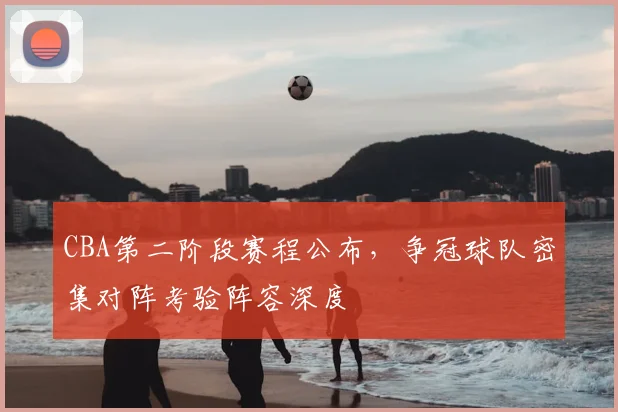 CBA第二阶段赛程公布,争冠球队密集对阵考验阵容深度