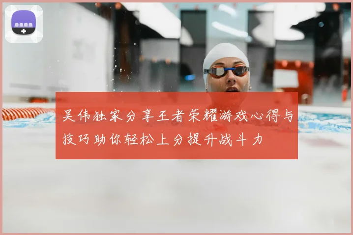 吴伟独家分享王者荣耀游戏心得与技巧助你轻松上分提升战斗力