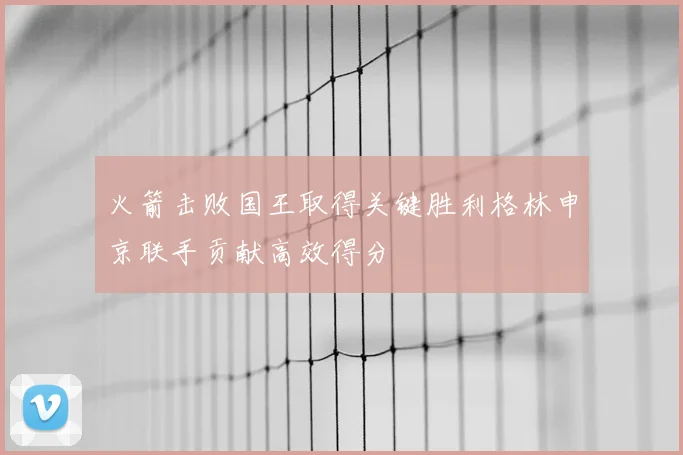 火箭击败国王取得关键胜利格林申京联手贡献高效得分