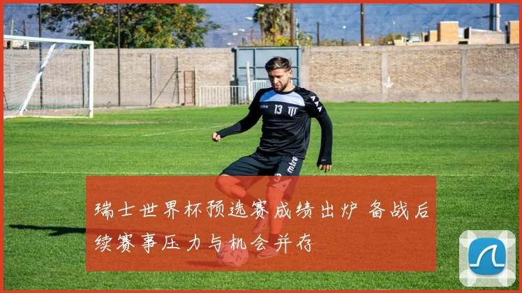 瑞士世界杯预选赛成绩出炉 备战后续赛事压力与机会并存