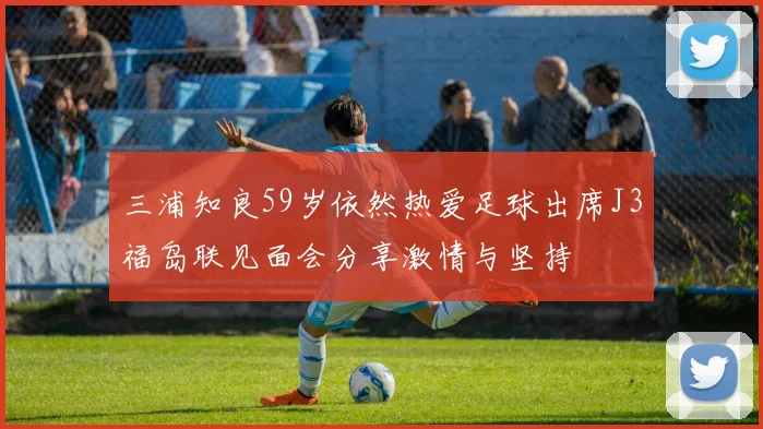 三浦知良59岁依然热爱足球出席J3福岛联见面会分享激情与坚持