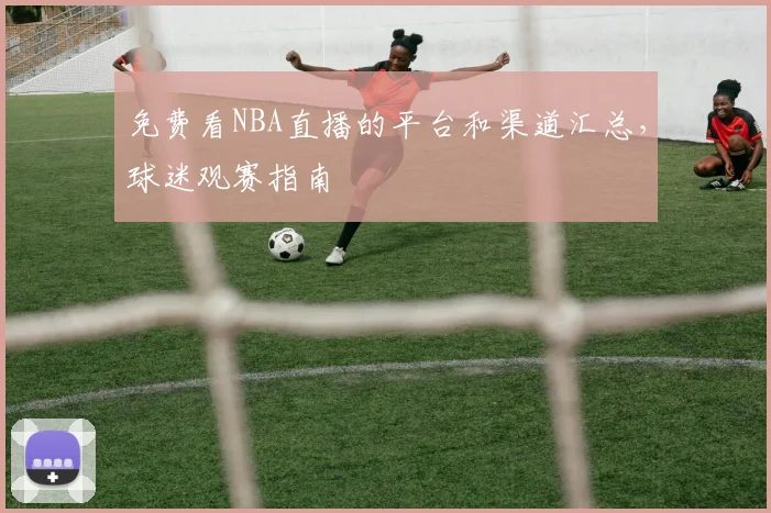 免费看NBA直播的平台和渠道汇总，球迷观赛指南