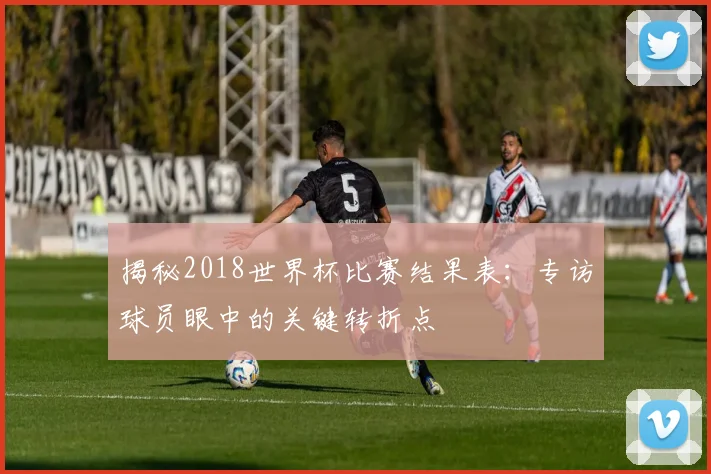 揭秘2018世界杯比赛结果表:专访球员眼中的关键转折点