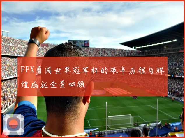 FPX勇闯世界冠军杯的艰辛历程与辉煌成就全景回顾