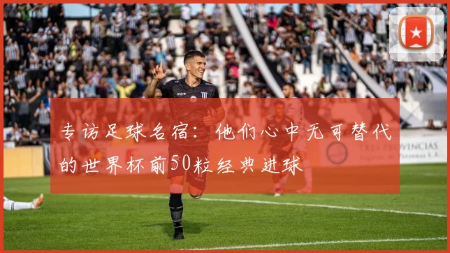 专访足球名宿：他们心中无可替代的世界杯前50粒经典进球