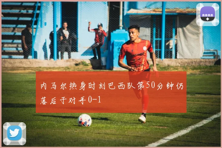 内马尔热身时刻巴西队第50分钟仍落后于对手0-1