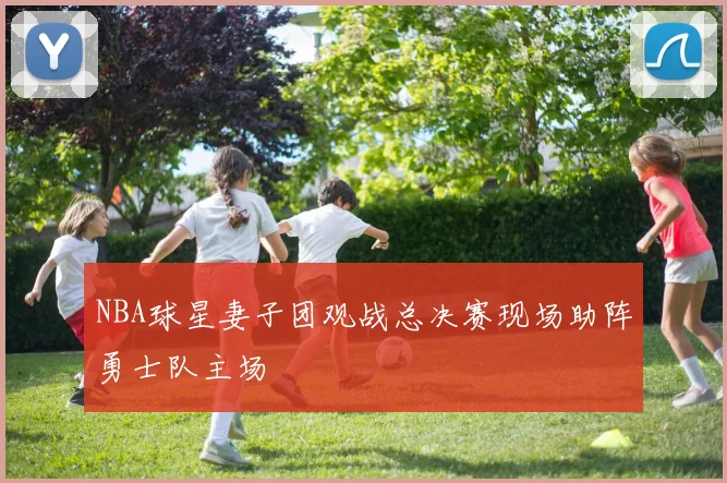 NBA球星妻子团观战总决赛现场助阵勇士队主场
