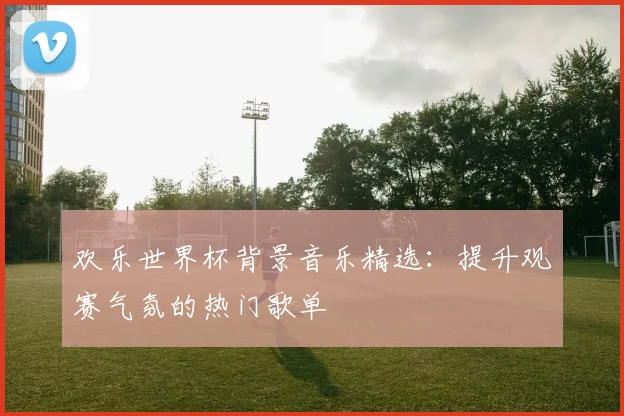 欢乐世界杯背景音乐精选:提升观赛气氛的热门歌单