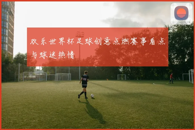 欢乐世界杯足球创意点燃赛事看点与球迷热情