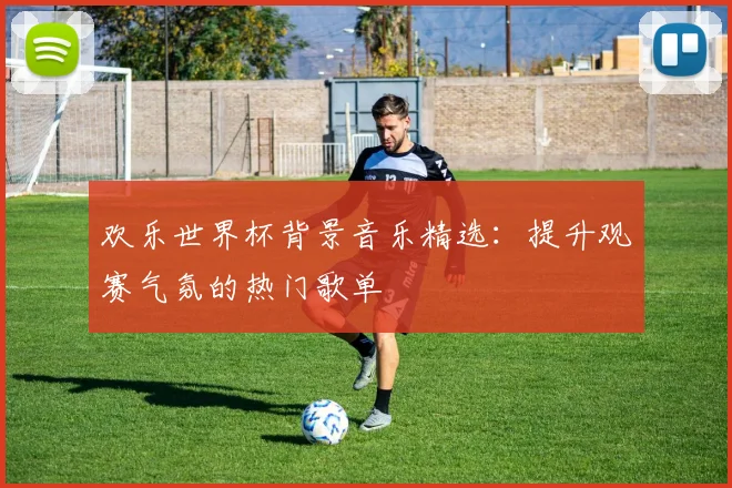 欢乐世界杯背景音乐精选:提升观赛气氛的热门歌单